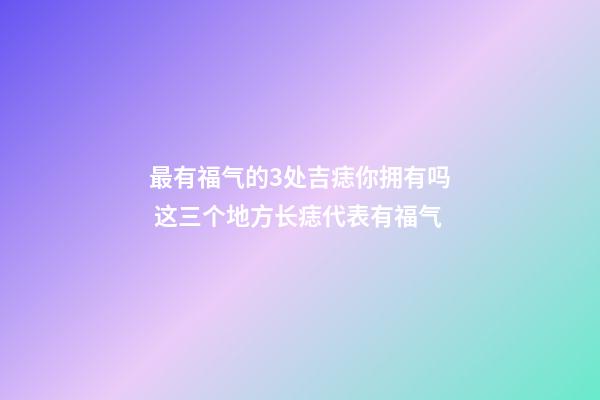 最有福气的3处吉痣你拥有吗 这三个地方长痣代表有福气